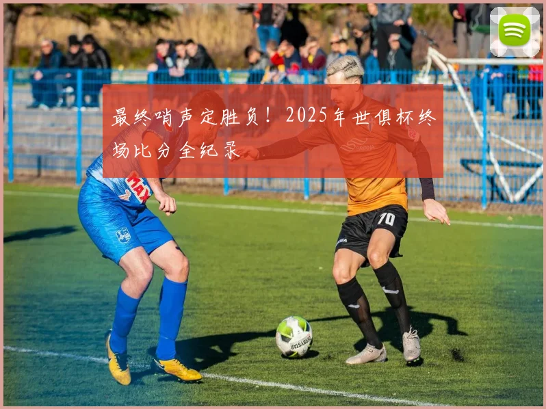 最终哨声定胜负!2025年世俱杯终场比分全纪录