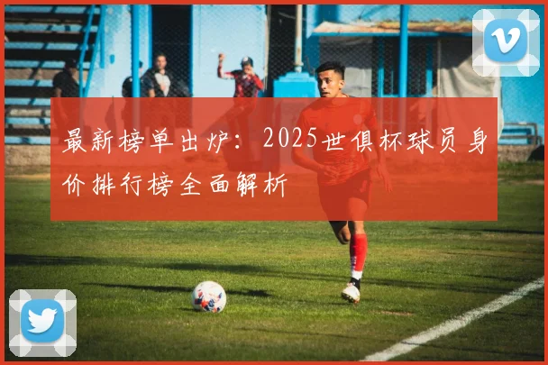 最新榜单出炉：2025世俱杯球员身价排行榜全面解析